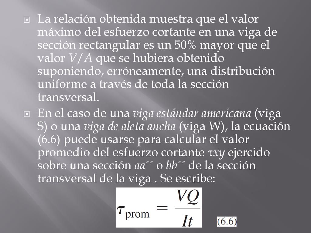 La relación obtenida muestra que el valor máximo del esfuerzo cortante en una viga de sección rectangular es un 50% mayor que el valor V/A que se hubiera obtenido suponiendo, erróneamente, una distribución uniforme a través de toda la sección transversal.