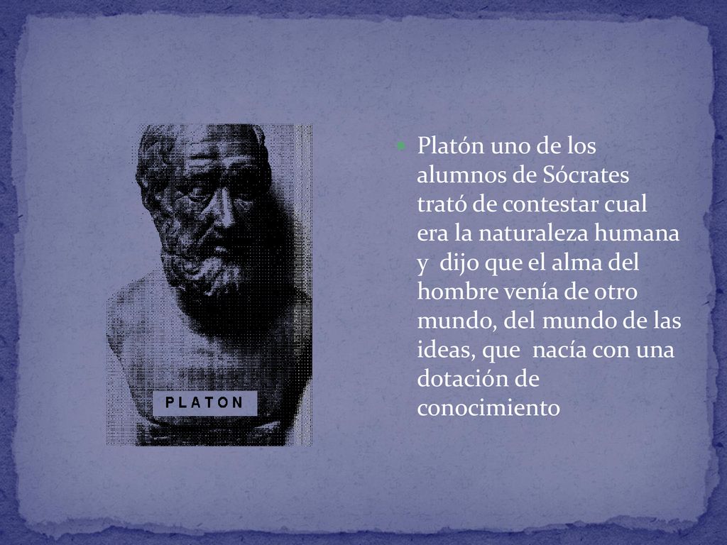 Platón uno de los alumnos de Sócrates trató de contestar cual era la naturaleza humana y dijo que el alma del hombre venía de otro mundo, del mundo de las ideas, que nacía con una dotación de conocimiento