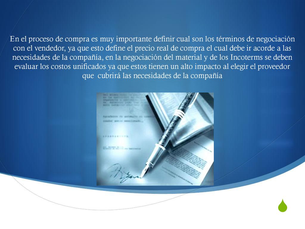 En el proceso de compra es muy importante definir cual son los términos de negociación con el vendedor, ya que esto define el precio real de compra el cual debe ir acorde a las necesidades de la compañía, en la negociación del material y de los Incoterms se deben evaluar los costos unificados ya que estos tienen un alto impacto al elegir el proveedor que cubrirá las necesidades de la compañía