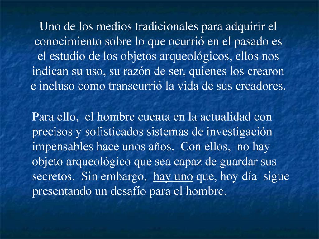 Uno de los medios tradicionales para adquirir el conocimiento sobre lo que ocurrió en el pasado es el estudio de los objetos arqueológicos, ellos nos indican su uso, su razón de ser, quienes los crearon e incluso como transcurrió la vida de sus creadores.