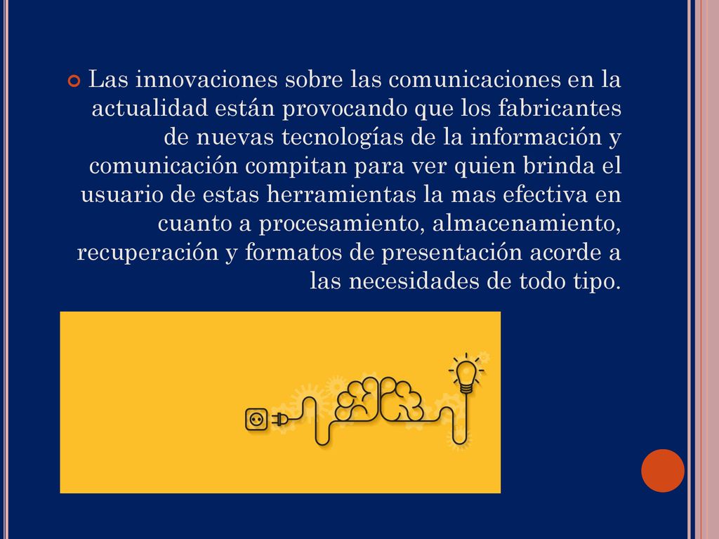 Las innovaciones sobre las comunicaciones en la actualidad están provocando que los fabricantes de nuevas tecnologías de la información y comunicación compitan para ver quien brinda el usuario de estas herramientas la mas efectiva en cuanto a procesamiento, almacenamiento, recuperación y formatos de presentación acorde a las necesidades de todo tipo.