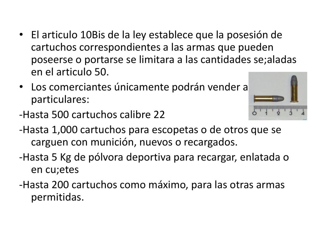El articulo 10Bis de la ley establece que la posesión de cartuchos correspondientes a las armas que pueden poseerse o portarse se limitara a las cantidades se;aladas en el articulo 50.
