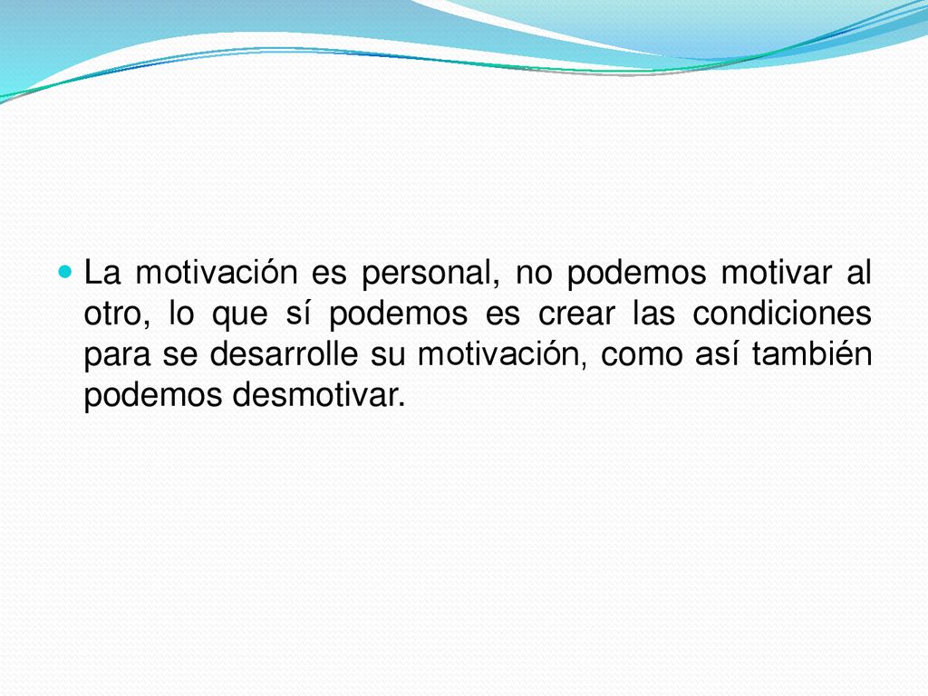 La motivación es personal, no podemos motivar al otro, lo que sí podemos es crear las condiciones para se desarrolle su motivación, como así también podemos desmotivar.
