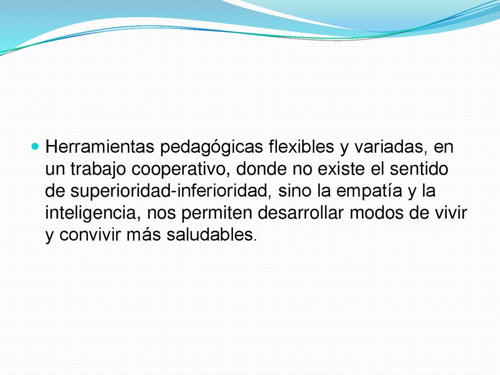 Herramientas pedagógicas flexibles y variadas, en un trabajo cooperativo, donde no existe el sentido de superioridad-inferioridad, sino la empatía y la inteligencia, nos permiten desarrollar modos de vivir y convivir más saludables.