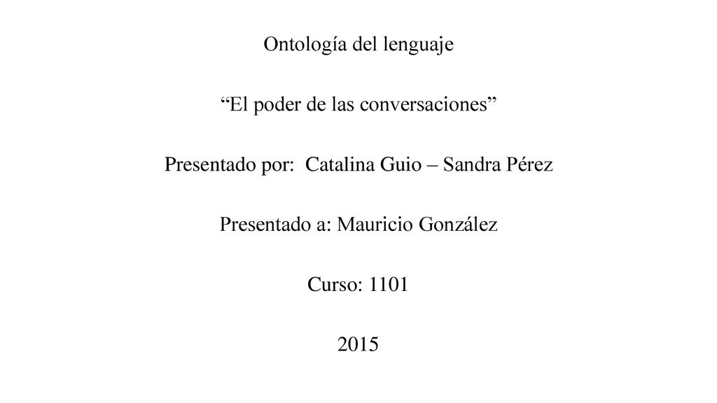 Ontología del lenguaje El poder de las conversaciones Presentado por: Catalina Guio – Sandra Pérez Presentado a: Mauricio González Curso: