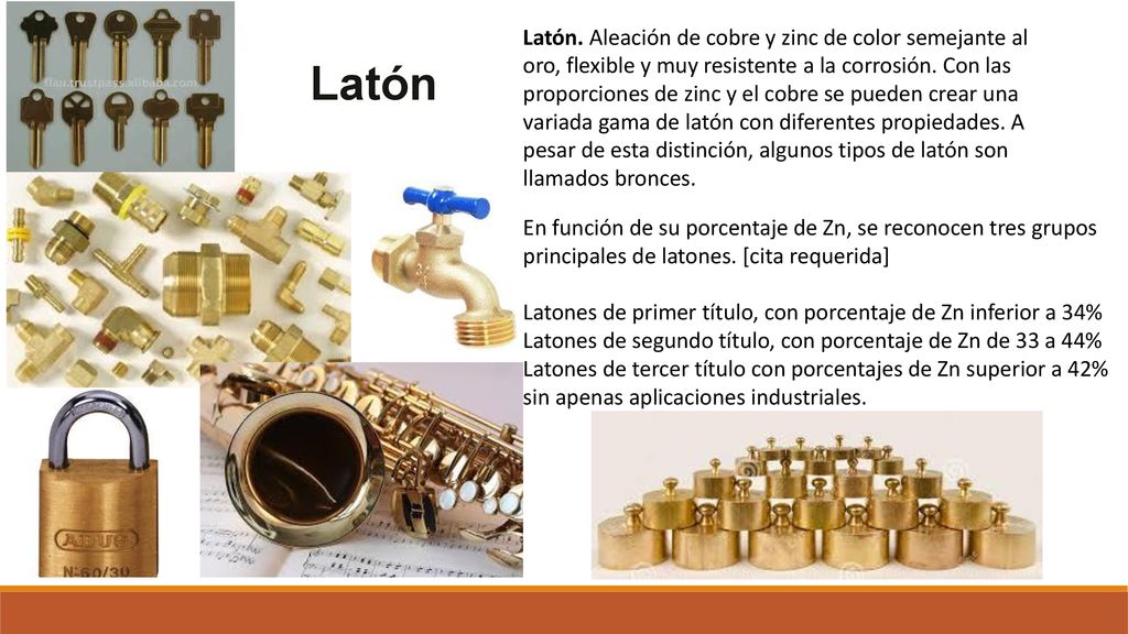 Latón. Aleación de cobre y zinc de color semejante al oro, flexible y muy resistente a la corrosión. Con las proporciones de zinc y el cobre se pueden crear una variada gama de latón con diferentes propiedades. A pesar de esta distinción, algunos tipos de latón son llamados bronces.