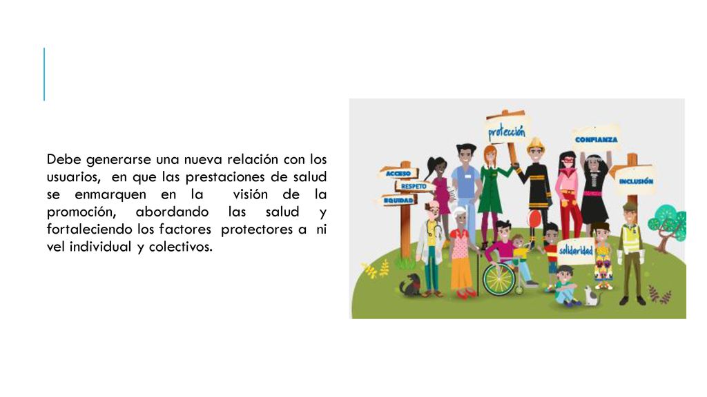 Debe generarse una nueva relación con los usuarios, en que las prestaciones de salud se enmarquen en la visión de la promoción, abordando las salud y fortaleciendo los factores protectores a ni vel individual y colectivos.