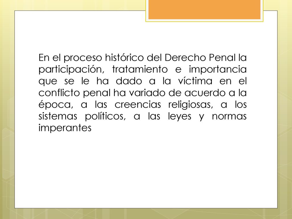 En el proceso histórico del Derecho Penal la participación, tratamiento e importancia que se le ha dado a la víctima en el conflicto penal ha variado de acuerdo a la época, a las creencias religiosas, a los sistemas políticos, a las leyes y normas imperantes