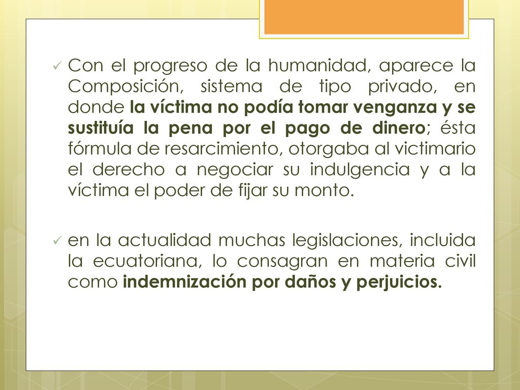 Con el progreso de la humanidad, aparece la Composición, sistema de tipo privado, en donde la víctima no podía tomar venganza y se sustituía la pena por el pago de dinero; ésta fórmula de resarcimiento, otorgaba al victimario el derecho a negociar su indulgencia y a la víctima el poder de fijar su monto.