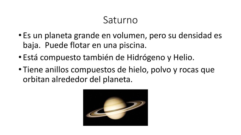 Saturno Es un planeta grande en volumen, pero su densidad es baja. Puede flotar en una piscina. Está compuesto también de Hidrógeno y Helio.
