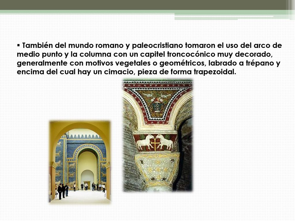 También del mundo romano y paleocristiano tomaron el uso del arco de medio punto y la columna con un capitel troncocónico muy decorado, generalmente con motivos vegetales o geométricos, labrado a trépano y encima del cual hay un cimacio, pieza de forma trapezoidal.