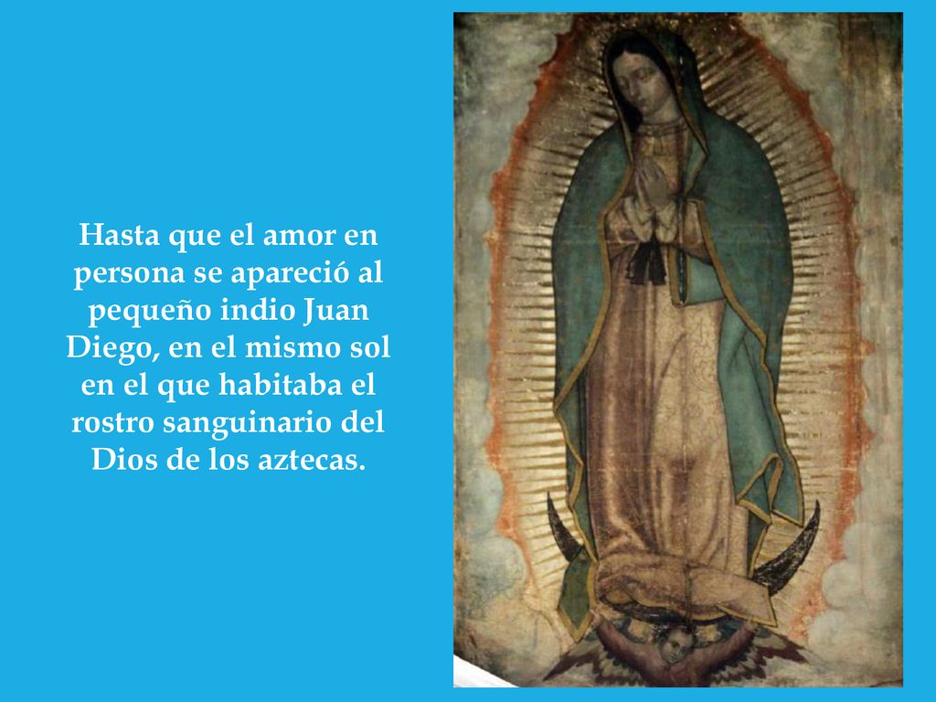 Hasta que el amor en persona se apareció al pequeño indio Juan Diego, en el mismo sol en el que habitaba el rostro sanguinario del Dios de los aztecas.
