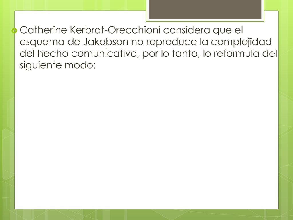 Catherine Kerbrat-Orecchioni considera que el esquema de Jakobson no reproduce la complejidad del hecho comunicativo, por lo tanto, lo reformula del siguiente modo:
