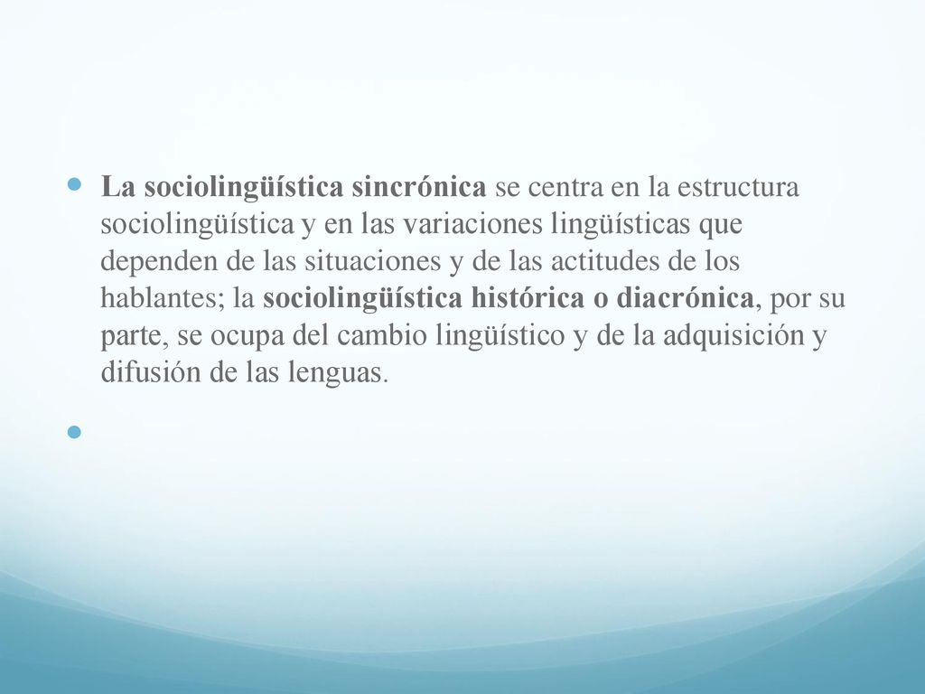 La sociolingüística sincrónica se centra en la estructura sociolingüística y en las variaciones lingüísticas que dependen de las situaciones y de las actitudes de los hablantes; la sociolingüística histórica o diacrónica, por su parte, se ocupa del cambio lingüístico y de la adquisición y difusión de las lenguas.
