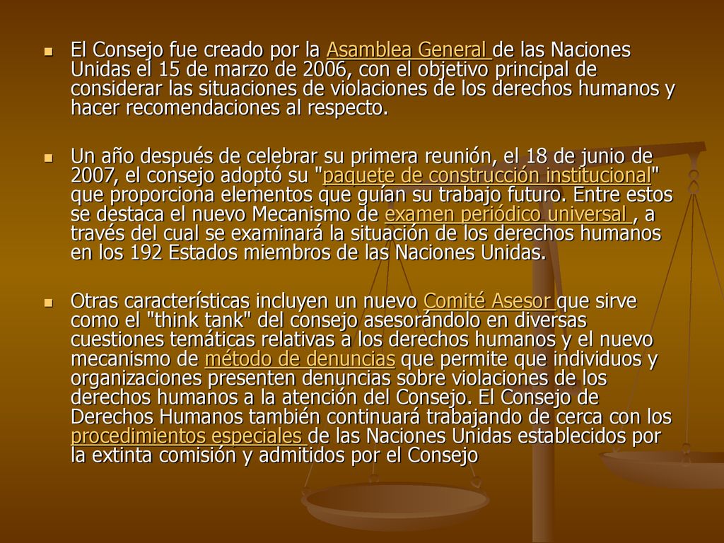 El Consejo fue creado por la Asamblea General de las Naciones Unidas el 15 de marzo de 2006, con el objetivo principal de considerar las situaciones de violaciones de los derechos humanos y hacer recomendaciones al respecto.