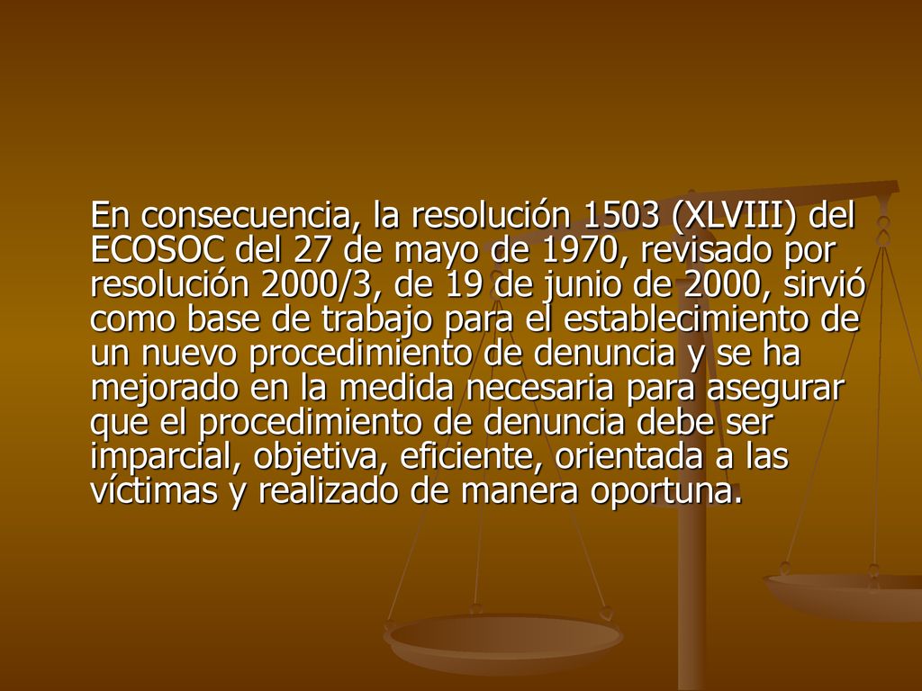 En consecuencia, la resolución 1503 (XLVIII) del ECOSOC del 27 de mayo de 1970, revisado por resolución 2000/3, de 19 de junio de 2000, sirvió como base de trabajo para el establecimiento de un nuevo procedimiento de denuncia y se ha mejorado en la medida necesaria para asegurar que el procedimiento de denuncia debe ser imparcial, objetiva, eficiente, orientada a las víctimas y realizado de manera oportuna.