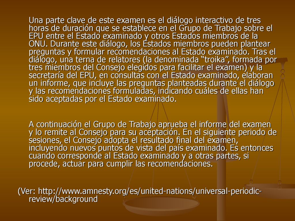 Una parte clave de este examen es el diálogo interactivo de tres horas de duración que se establece en el Grupo de Trabajo sobre el EPU entre el Estado examinado y otros Estados miembros de la ONU. Durante este diálogo, los Estados miembros pueden plantear preguntas y formular recomendaciones al Estado examinado. Tras el diálogo, una terna de relatores (la denominada troika , formada por tres miembros del Consejo elegidos para facilitar el examen) y la secretaría del EPU, en consultas con el Estado examinado, elaboran un informe, que incluye las preguntas planteadas durante el diálogo y las recomendaciones formuladas, indicando cuáles de ellas han sido aceptadas por el Estado examinado.