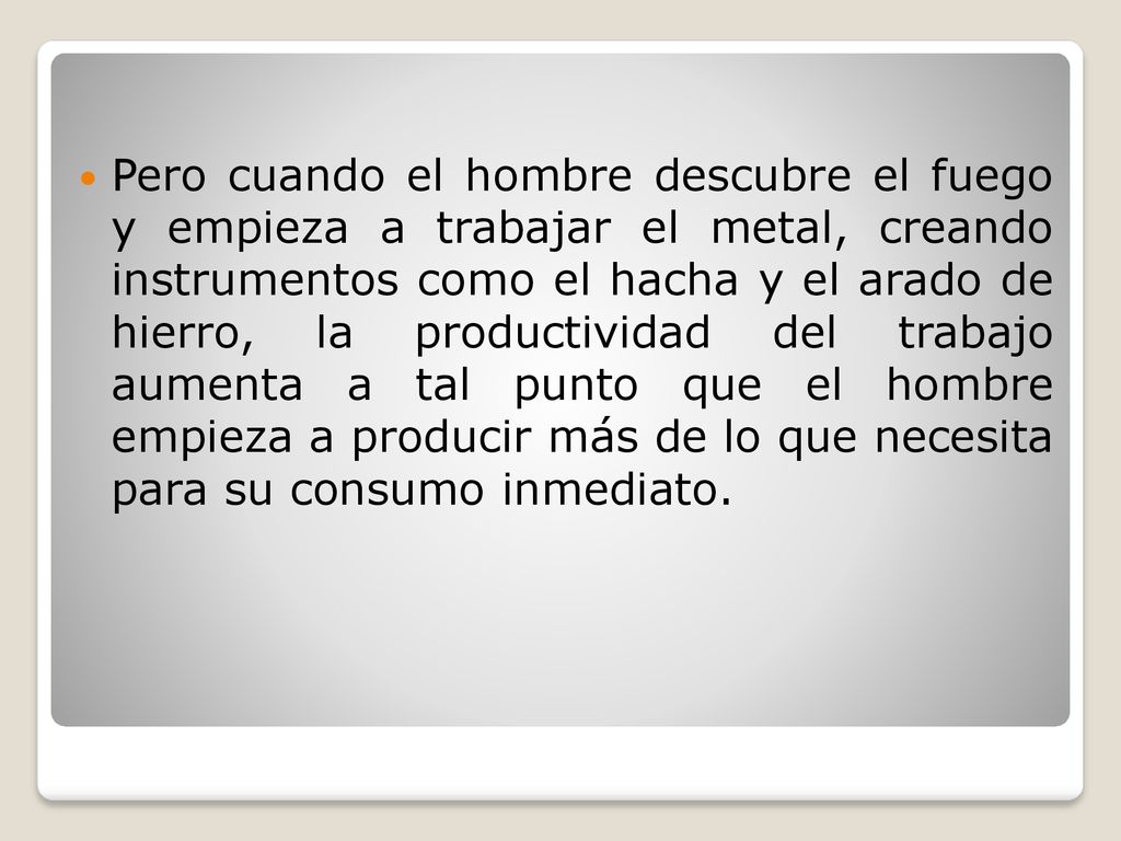 Pero cuando el hombre descubre el fuego y empieza a trabajar el metal, creando instrumentos como el hacha y el arado de hierro, la productividad del trabajo aumenta a tal punto que el hombre empieza a producir más de lo que necesita para su consumo inmediato.