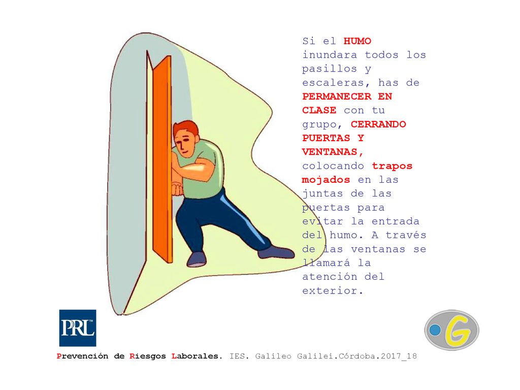 Si el HUMO inundara todos los pasillos y escaleras, has de PERMANECER EN CLASE con tu grupo, CERRANDO PUERTAS Y VENTANAS, colocando trapos mojados en las juntas de las puertas para evitar la entrada del humo. A través de las ventanas se llamará la atención del exterior.