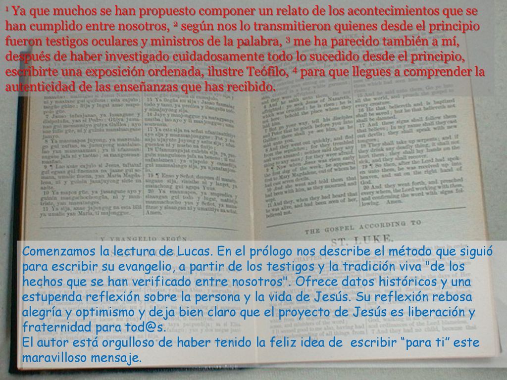 1 Ya que muchos se han propuesto componer un relato de los acontecimientos que se han cumplido entre nosotros, 2 según nos lo transmitieron quienes desde el principio fueron testigos oculares y ministros de la palabra, 3 me ha parecido también a mí, después de haber investigado cuidadosamente todo lo sucedido desde el principio, escribirte una exposición ordenada, ilustre Teófilo, 4 para que llegues a comprender la autenticidad de las enseñanzas que has recibido.