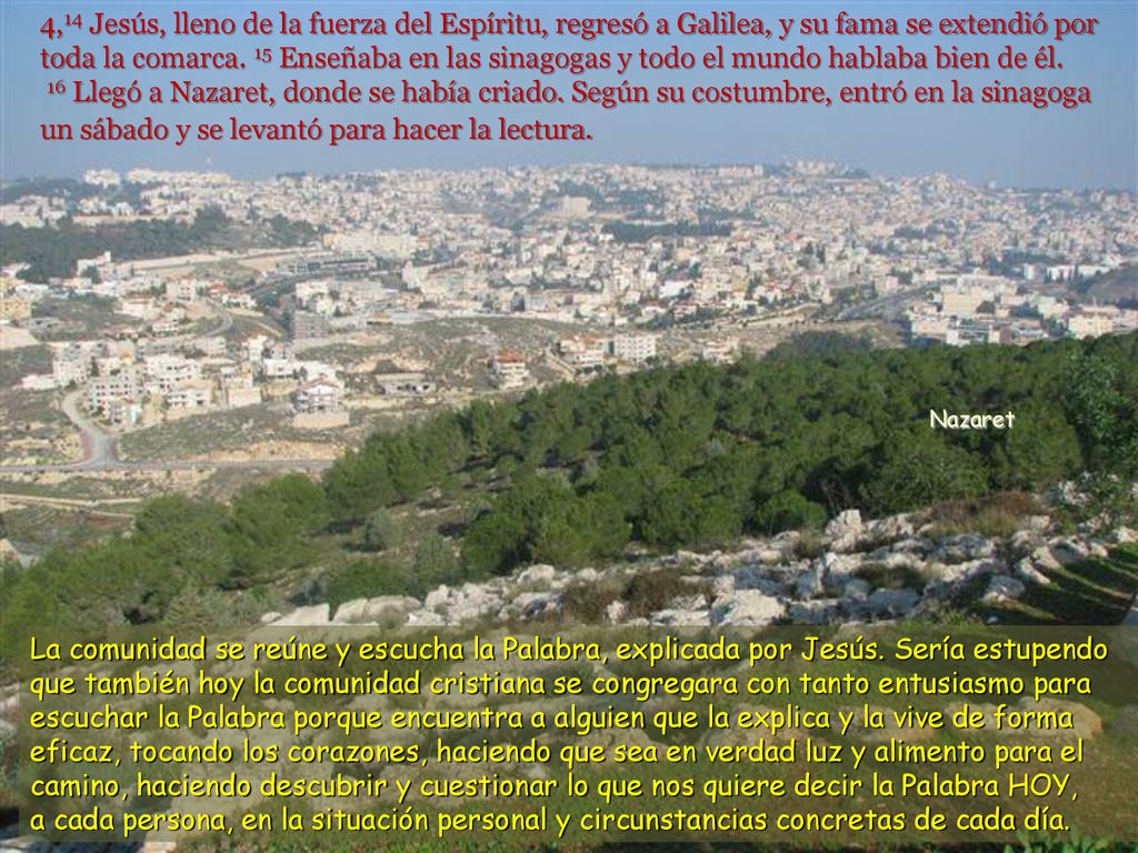 4,14 Jesús, lleno de la fuerza del Espíritu, regresó a Galilea, y su fama se extendió por toda la comarca. 15 Enseñaba en las sinagogas y todo el mundo hablaba bien de él. 16 Llegó a Nazaret, donde se había criado. Según su costumbre, entró en la sinagoga un sábado y se levantó para hacer la lectura.