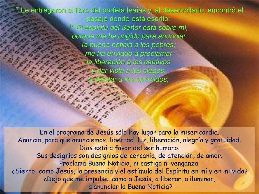 17 Le entregaron el libro del profeta Isaías y, al desenrollarlo, encontró el pasaje donde está escrito: 18 El espíritu del Señor está sobre mí, porque me ha ungido para anunciar la buena noticia a los pobres; me ha enviado a proclamar la liberación a los cautivos y dar vista a los ciegos, a libertar a los oprimidos,