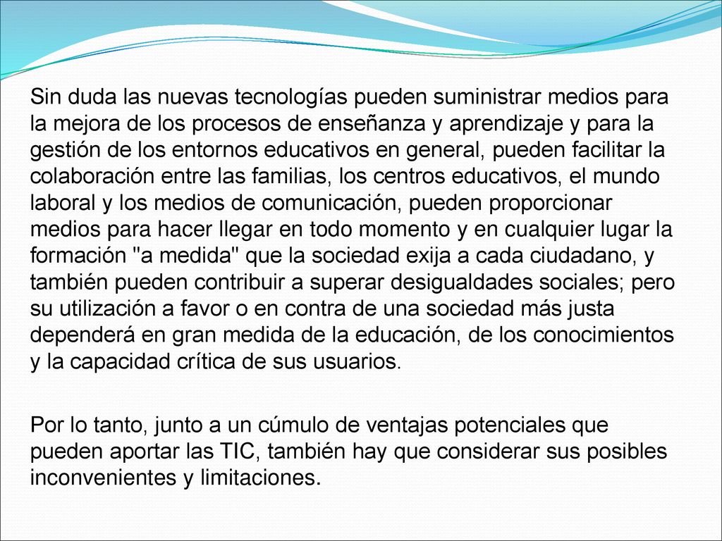 Sin duda las nuevas tecnologías pueden suministrar medios para la mejora de los procesos de enseñanza y aprendizaje y para la gestión de los entornos educativos en general, pueden facilitar la colaboración entre las familias, los centros educativos, el mundo laboral y los medios de comunicación, pueden proporcionar medios para hacer llegar en todo momento y en cualquier lugar la formación a medida que la sociedad exija a cada ciudadano, y también pueden contribuir a superar desigualdades sociales; pero su utilización a favor o en contra de una sociedad más justa dependerá en gran medida de la educación, de los conocimientos y la capacidad crítica de sus usuarios.