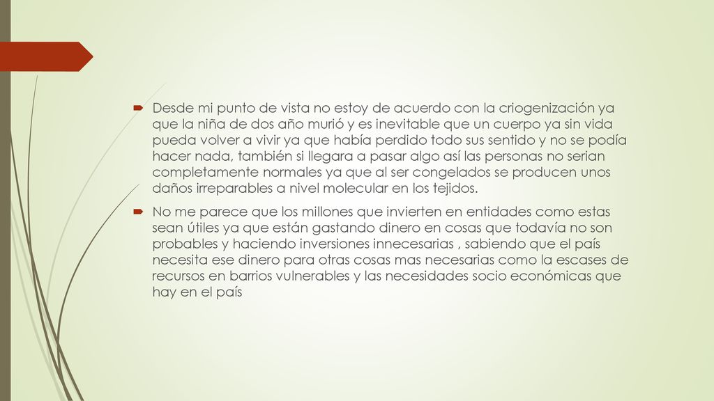 Desde mi punto de vista no estoy de acuerdo con la criogenización ya que la niña de dos año murió y es inevitable que un cuerpo ya sin vida pueda volver a vivir ya que había perdido todo sus sentido y no se podía hacer nada, también si llegara a pasar algo así las personas no serian completamente normales ya que al ser congelados se producen unos daños irreparables a nivel molecular en los tejidos.