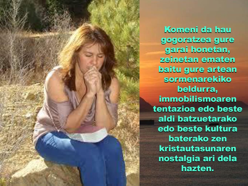 Komeni da hau gogoratzea gure garai honetan, zeinetan ematen baitu gure artean sormenarekiko beldurra, immobilismoaren tentazioa edo beste aldi batzuetarako edo beste kultura baterako zen kristautasunaren nostalgia ari dela hazten.