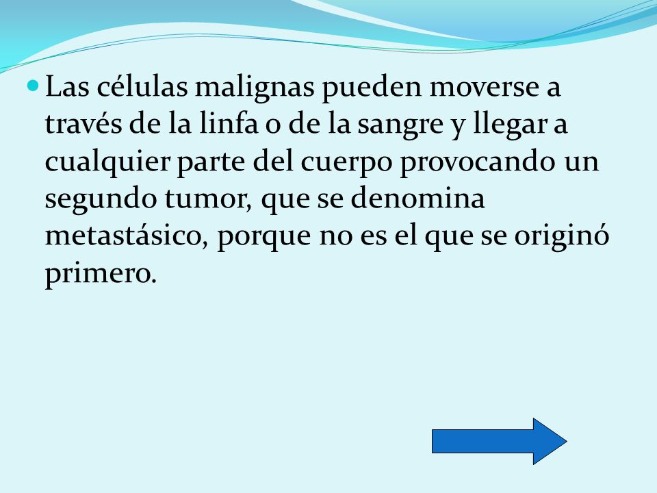 Las células malignas pueden moverse a través de la linfa o de la sangre y llegar a cualquier parte del cuerpo provocando un segundo tumor, que se denomina metastásico, porque no es el que se originó primero.