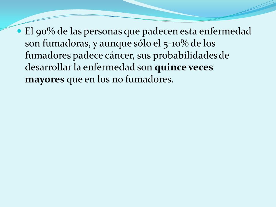 El 90% de las personas que padecen esta enfermedad son fumadoras, y aunque sólo el 5-10% de los fumadores padece cáncer, sus probabilidades de desarrollar la enfermedad son quince veces mayores que en los no fumadores.