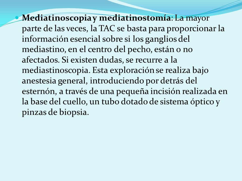 Mediatinoscopia y mediatinostomía: La mayor parte de las veces, la TAC se basta para proporcionar la información esencial sobre si los ganglios del mediastino, en el centro del pecho, están o no afectados.