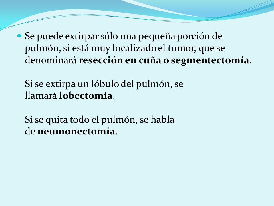 Se puede extirpar sólo una pequeña porción de pulmón, si está muy localizado el tumor, que se denominará resección en cuña o segmentectomía. Si se extirpa un lóbulo del pulmón, se llamará lobectomía. Si se quita todo el pulmón, se habla de neumonectomía.