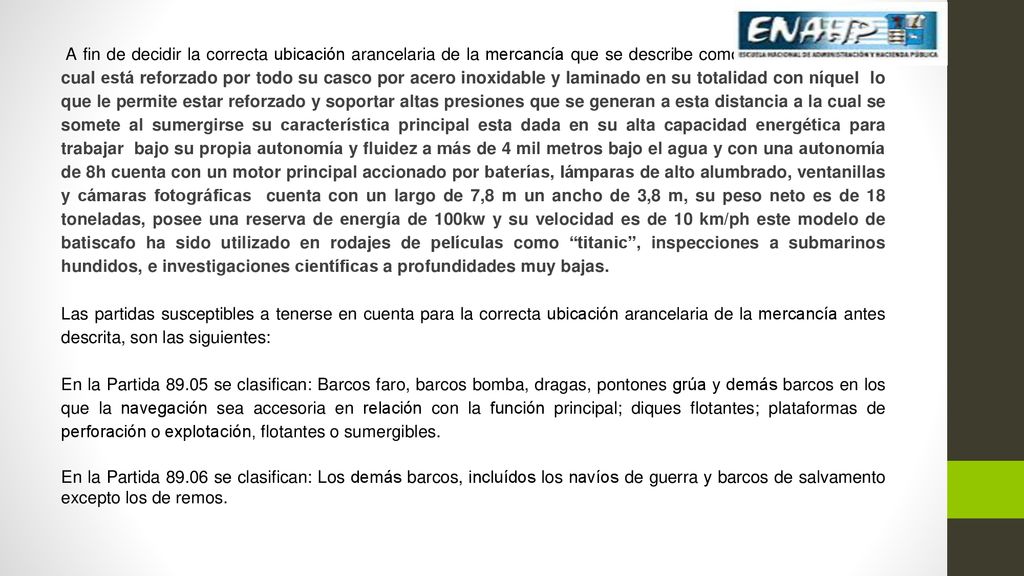 A fin de decidir la correcta ubicación arancelaria de la mercancía que se describe como: Batiscafo MIR el cual está reforzado por todo su casco por acero inoxidable y laminado en su totalidad con níquel lo que le permite estar reforzado y soportar altas presiones que se generan a esta distancia a la cual se somete al sumergirse su característica principal esta dada en su alta capacidad energética para trabajar bajo su propia autonomía y fluidez a más de 4 mil metros bajo el agua y con una autonomía de 8h cuenta con un motor principal accionado por baterías, lámparas de alto alumbrado, ventanillas y cámaras fotográficas cuenta con un largo de 7,8 m un ancho de 3,8 m, su peso neto es de 18 toneladas, posee una reserva de energía de 100kw y su velocidad es de 10 km/ph este modelo de batiscafo ha sido utilizado en rodajes de películas como titanic , inspecciones a submarinos hundidos, e investigaciones científicas a profundidades muy bajas.