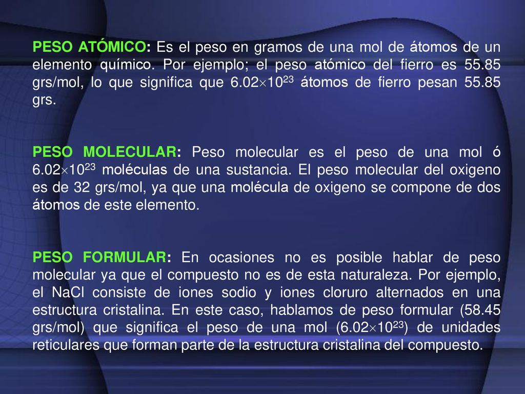 PESO ATÓMICO: Es el peso en gramos de una mol de átomos de un elemento químico. Por ejemplo; el peso atómico del fierro es grs/mol, lo que significa que 6.021023 átomos de fierro pesan grs.