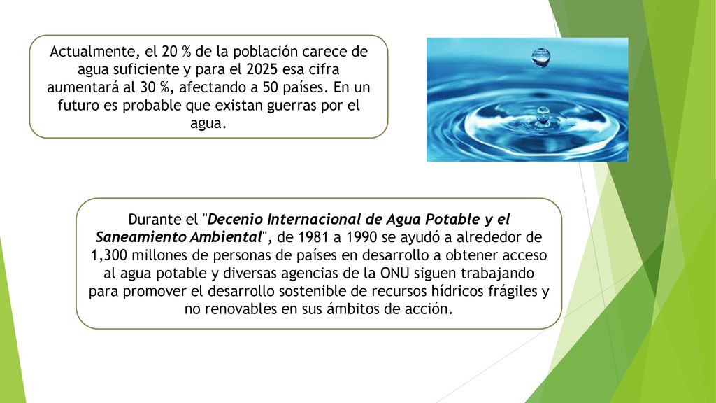 Actualmente, el 20 % de la población carece de agua suficiente y para el 2025 esa cifra aumentará al 30 %, afectando a 50 países. En un futuro es probable que existan guerras por el agua.