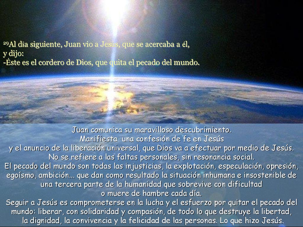 29Al día siguiente, Juan vio a Jesús, que se acercaba a él, y dijo: -Éste es el cordero de Dios, que quita el pecado del mundo.