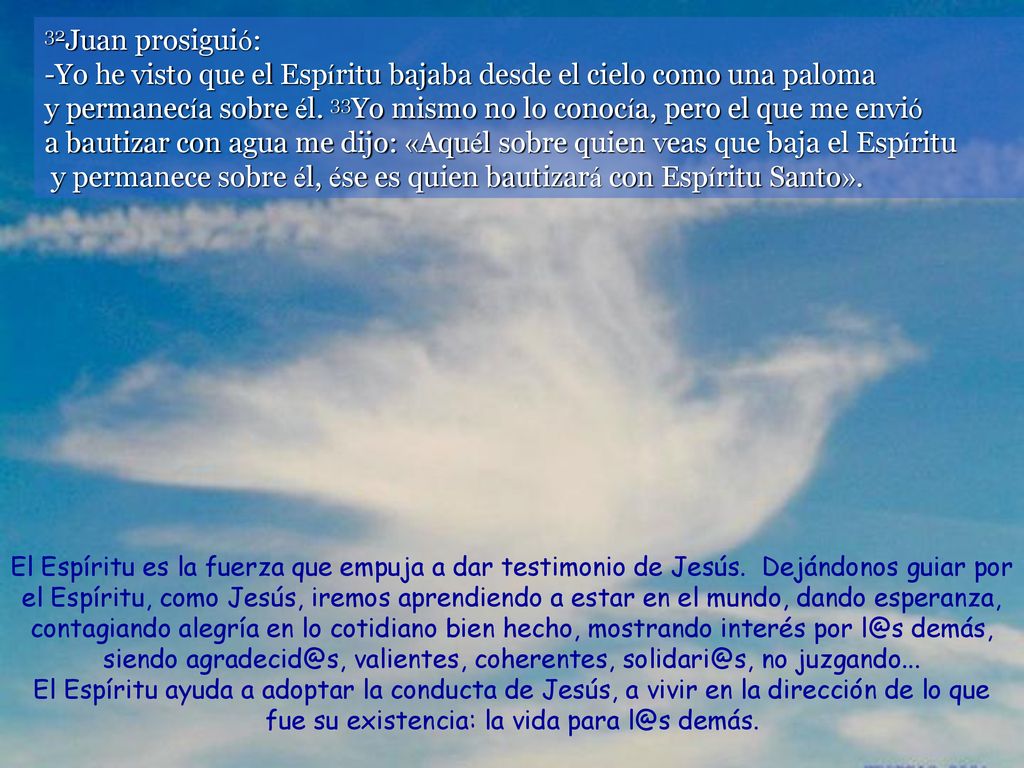 32Juan prosiguió: -Yo he visto que el Espíritu bajaba desde el cielo como una paloma y permanecía sobre él. 33Yo mismo no lo conocía, pero el que me envió a bautizar con agua me dijo: «Aquél sobre quien veas que baja el Espíritu y permanece sobre él, ése es quien bautizará con Espíritu Santo».