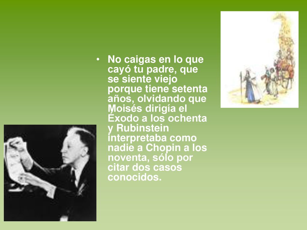 No caigas en lo que cayó tu padre, que se siente viejo porque tiene setenta años, olvidando que Moisés dirigía el Éxodo a los ochenta y Rubinstein interpretaba como nadie a Chopin a los noventa, sólo por citar dos casos conocidos.
