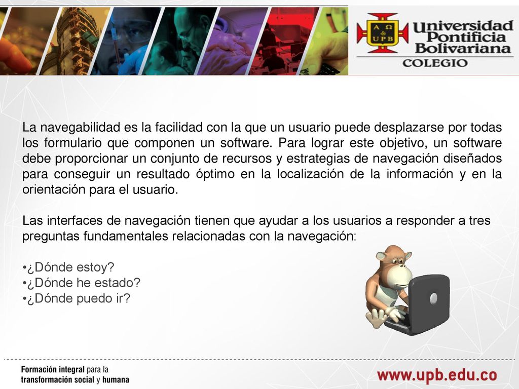 La navegabilidad es la facilidad con la que un usuario puede desplazarse por todas los formulario que componen un software. Para lograr este objetivo, un software debe proporcionar un conjunto de recursos y estrategias de navegación diseñados para conseguir un resultado óptimo en la localización de la información y en la orientación para el usuario.
