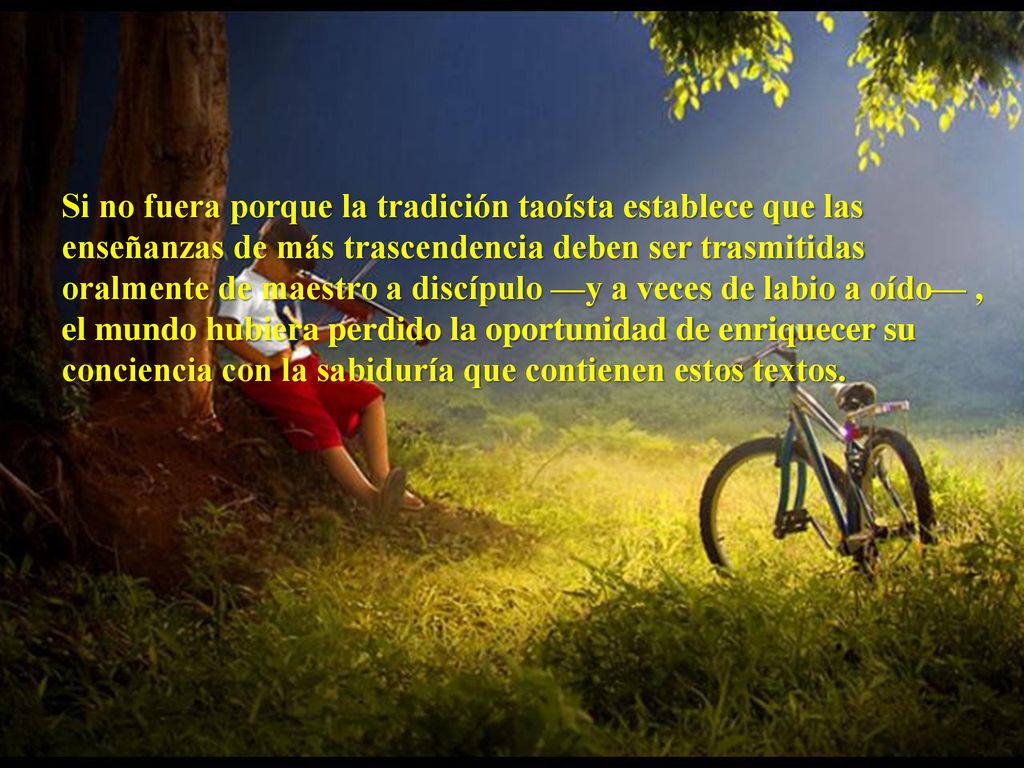 Si no fuera porque la tradición taoísta establece que las enseñanzas de más trascendencia deben ser trasmitidas oralmente de maestro a discípulo —y a veces de labio a oído— , el mundo hubiera perdido la oportunidad de enriquecer su conciencia con la sabiduría que contienen estos textos.