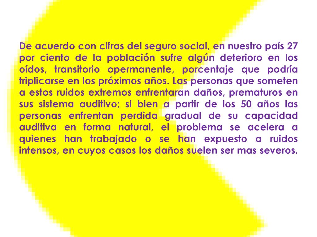 De acuerdo con cifras del seguro social, en nuestro país 27 por ciento de la población sufre algún deterioro en los oídos, transitorio opermanente, porcentaje que podría triplicarse en los próximos años.