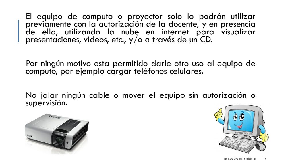 El equipo de computo o proyector solo lo podrán utilizar previamente con la autorización de la docente, y en presencia de ella, utilizando la nube en internet para visualizar presentaciones, videos, etc., y/o a través de un CD.