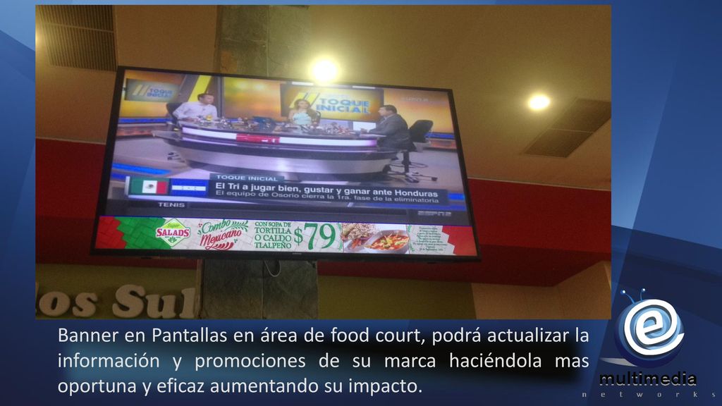 Banner en Pantallas en área de food court, podrá actualizar la información y promociones de su marca haciéndola mas oportuna y eficaz aumentando su impacto.