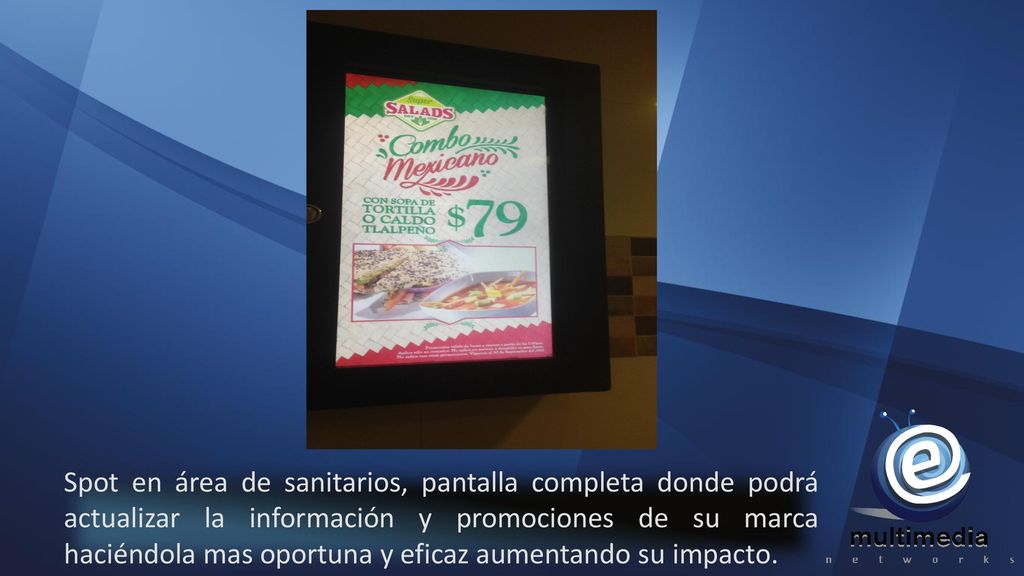 Spot en área de sanitarios, pantalla completa donde podrá actualizar la información y promociones de su marca haciéndola mas oportuna y eficaz aumentando su impacto.