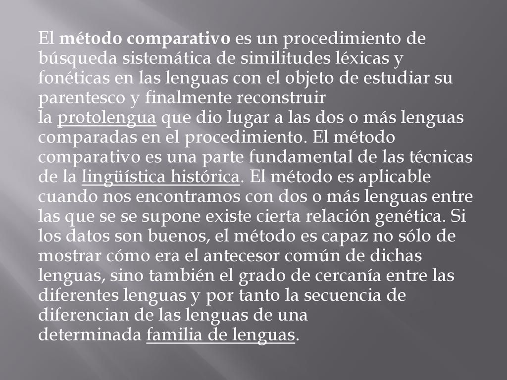 El método comparativo es un procedimiento de búsqueda sistemática de similitudes léxicas y fonéticas en las lenguas con el objeto de estudiar su parentesco y finalmente reconstruir la protolengua que dio lugar a las dos o más lenguas comparadas en el procedimiento.
