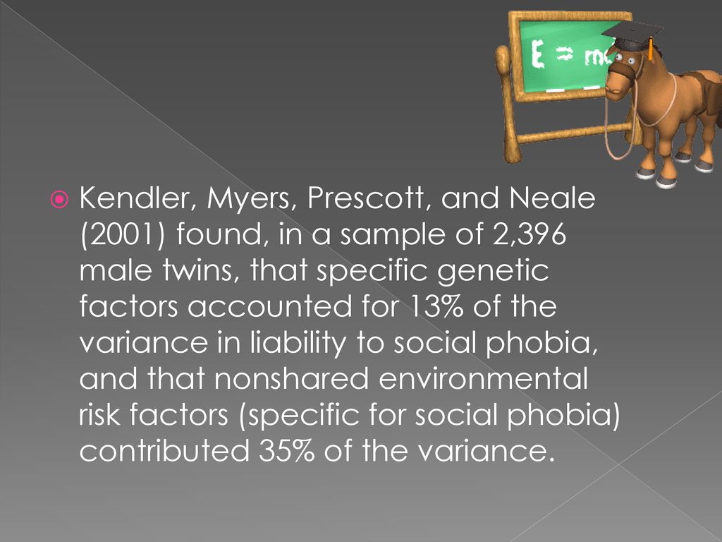 Kendler, Myers, Prescott, and Neale (2001) found, in a sample of 2,396 male twins, that specific genetic factors accounted for 13% of the variance in liability to social phobia, and that nonshared environmental risk factors (specific for social phobia) contributed 35% of the variance.