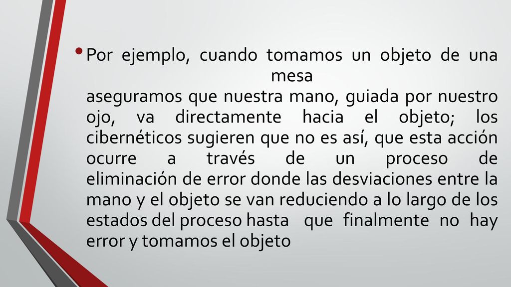 Por ejemplo, cuando tomamos un objeto de una mesa aseguramos que nuestra mano, guiada por nuestro ojo, va directamente hacia el objeto; los cibernéticos sugieren que no es así, que esta acción ocurre a través de un proceso de eliminación de error donde las desviaciones entre la mano y el objeto se van reduciendo a lo largo de los estados del proceso hasta que finalmente no hay error y tomamos el objeto