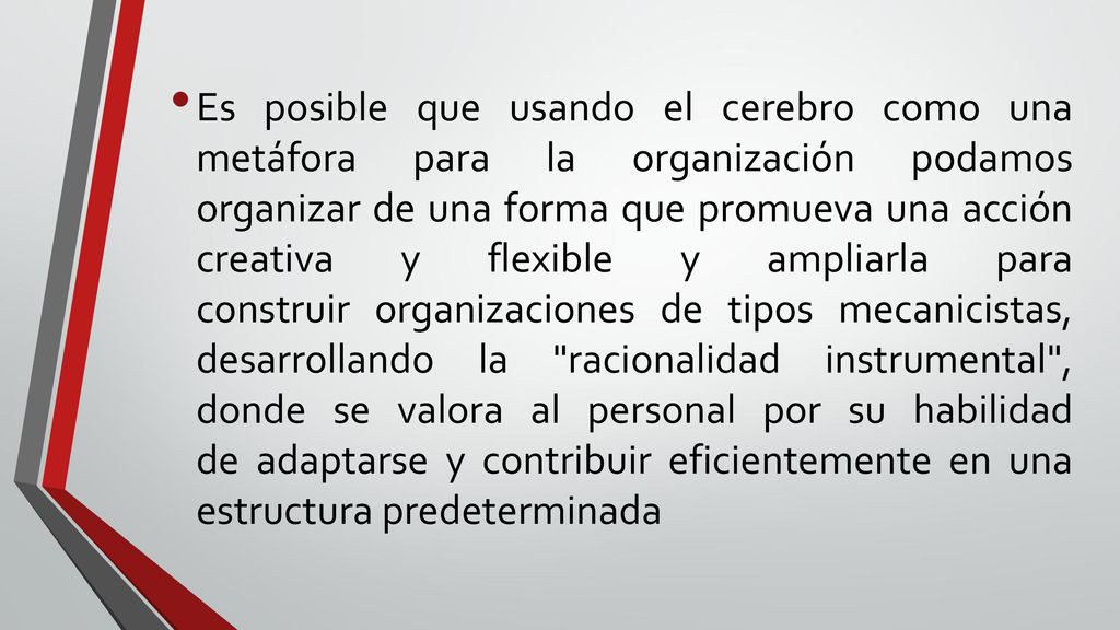 Es posible que usando el cerebro como una metáfora para la organización podamos organizar de una forma que promueva una acción creativa y flexible y ampliarla para construir organizaciones de tipos mecanicistas, desarrollando la racionalidad instrumental , donde se valora al personal por su habilidad de adaptarse y contribuir eficientemente en una estructura predeterminada