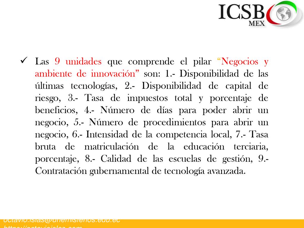 Las 9 unidades que comprende el pilar Negocios y ambiente de innovación son: 1.- Disponibilidad de las últimas tecnologías, 2.- Disponibilidad de capital de riesgo, 3.- Tasa de impuestos total y porcentaje de beneficios, 4.- Número de días para poder abrir un negocio, 5.- Número de procedimientos para abrir un negocio, 6.- Intensidad de la competencia local, 7.- Tasa bruta de matriculación de la educación terciaria, porcentaje, 8.- Calidad de las escuelas de gestión, 9.- Contratación gubernamental de tecnología avanzada.